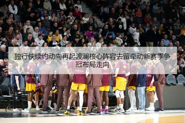 独行侠续约动向再起波澜核心阵容去留牵动新赛季争冠布局走向（kaiyun）